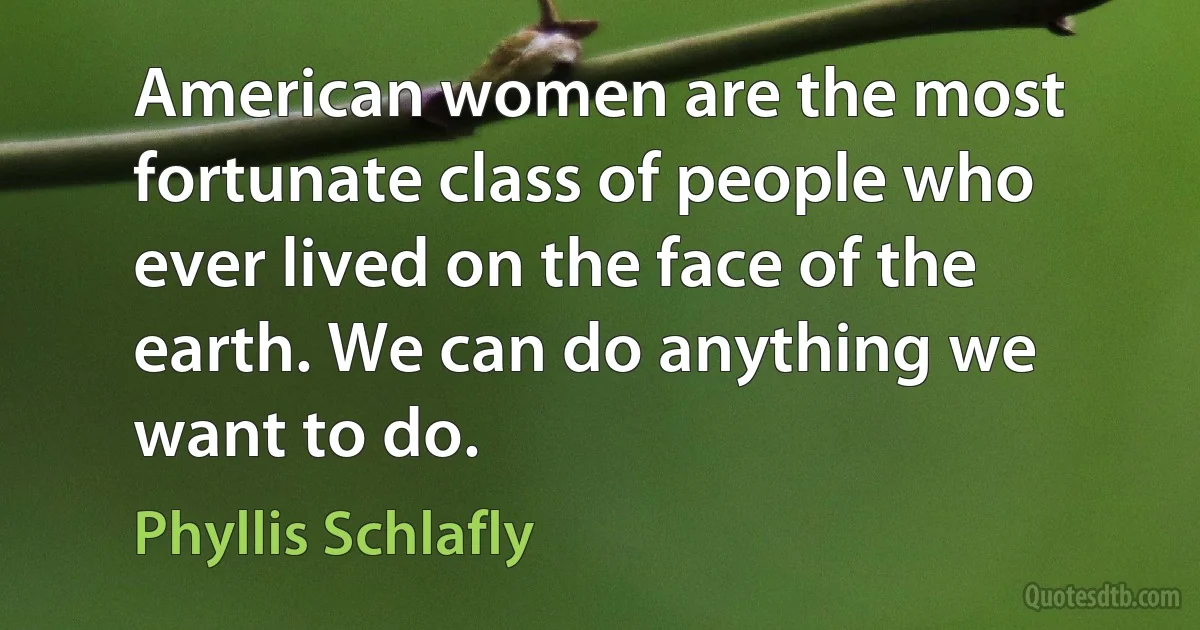 American women are the most fortunate class of people who ever lived on the face of the earth. We can do anything we want to do. (Phyllis Schlafly)