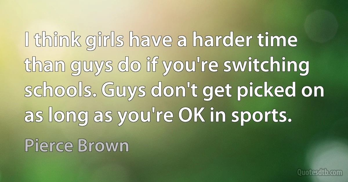 I think girls have a harder time than guys do if you're switching schools. Guys don't get picked on as long as you're OK in sports. (Pierce Brown)