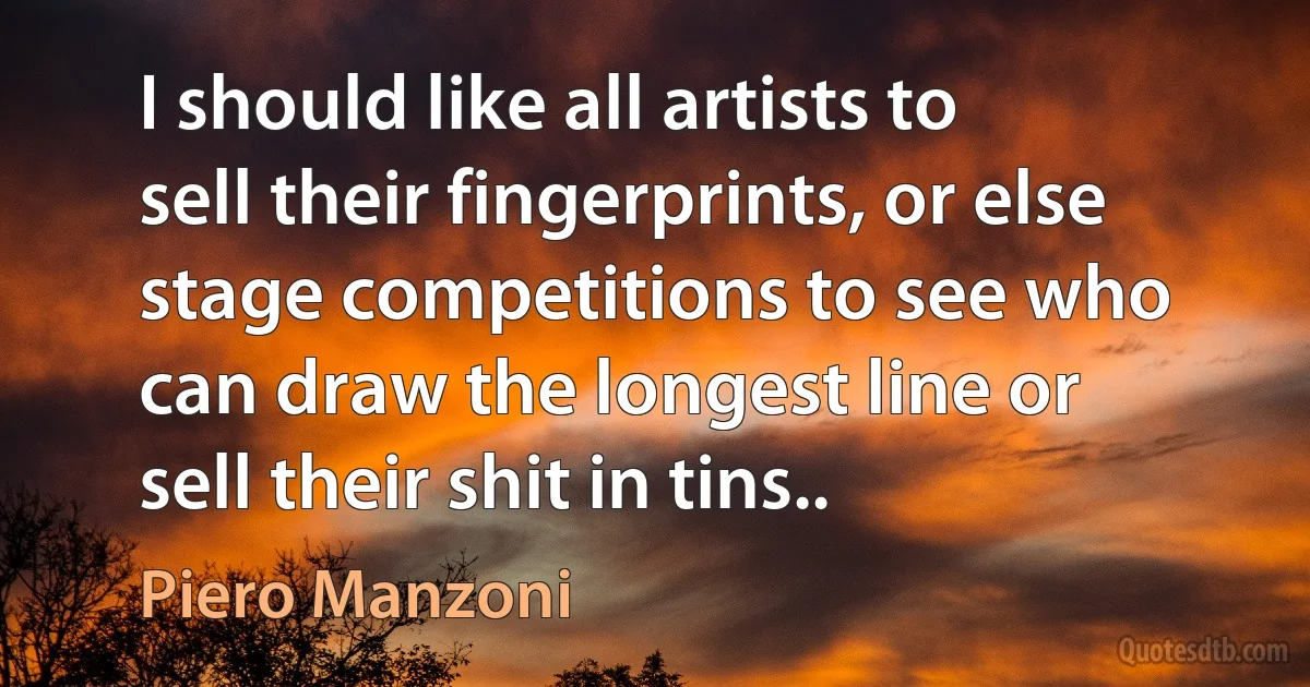 I should like all artists to sell their fingerprints, or else stage competitions to see who can draw the longest line or sell their shit in tins.. (Piero Manzoni)