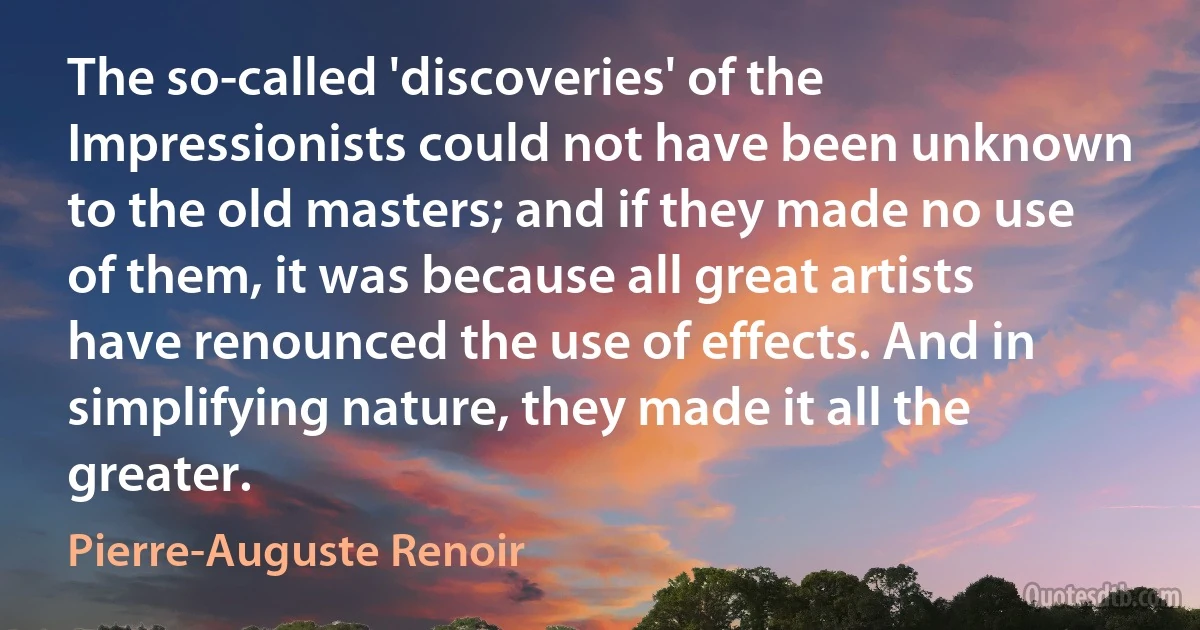 The so-called 'discoveries' of the Impressionists could not have been unknown to the old masters; and if they made no use of them, it was because all great artists have renounced the use of effects. And in simplifying nature, they made it all the greater. (Pierre-Auguste Renoir)