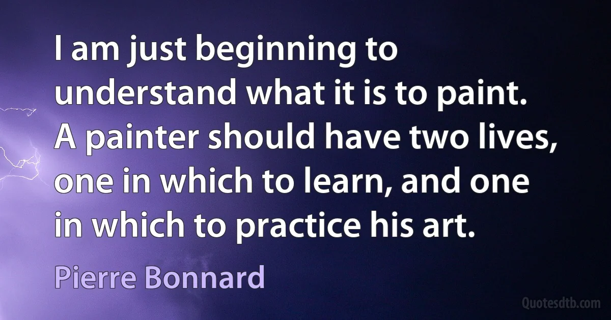 I am just beginning to understand what it is to paint. A painter should have two lives, one in which to learn, and one in which to practice his art. (Pierre Bonnard)