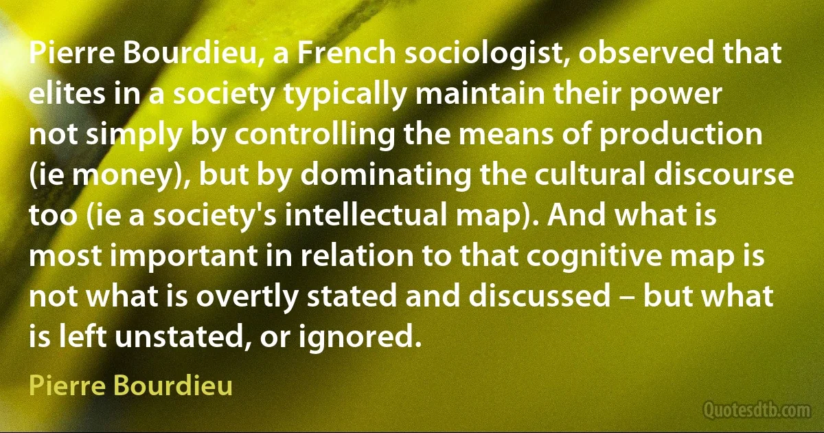 Pierre Bourdieu, a French sociologist, observed that elites in a society typically maintain their power not simply by controlling the means of production (ie money), but by dominating the cultural discourse too (ie a society's intellectual map). And what is most important in relation to that cognitive map is not what is overtly stated and discussed – but what is left unstated, or ignored. (Pierre Bourdieu)