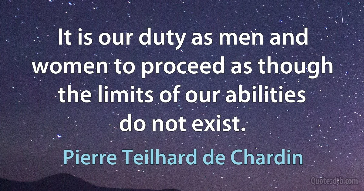 It is our duty as men and women to proceed as though the limits of our abilities do not exist. (Pierre Teilhard de Chardin)