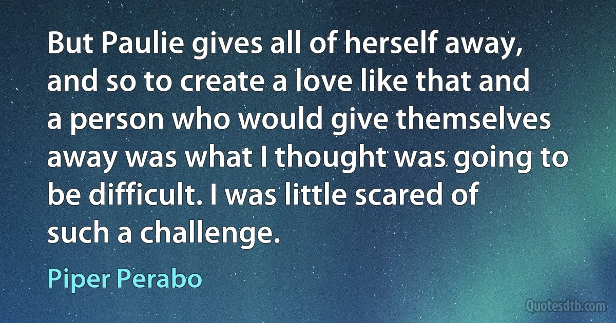 But Paulie gives all of herself away, and so to create a love like that and a person who would give themselves away was what I thought was going to be difficult. I was little scared of such a challenge. (Piper Perabo)