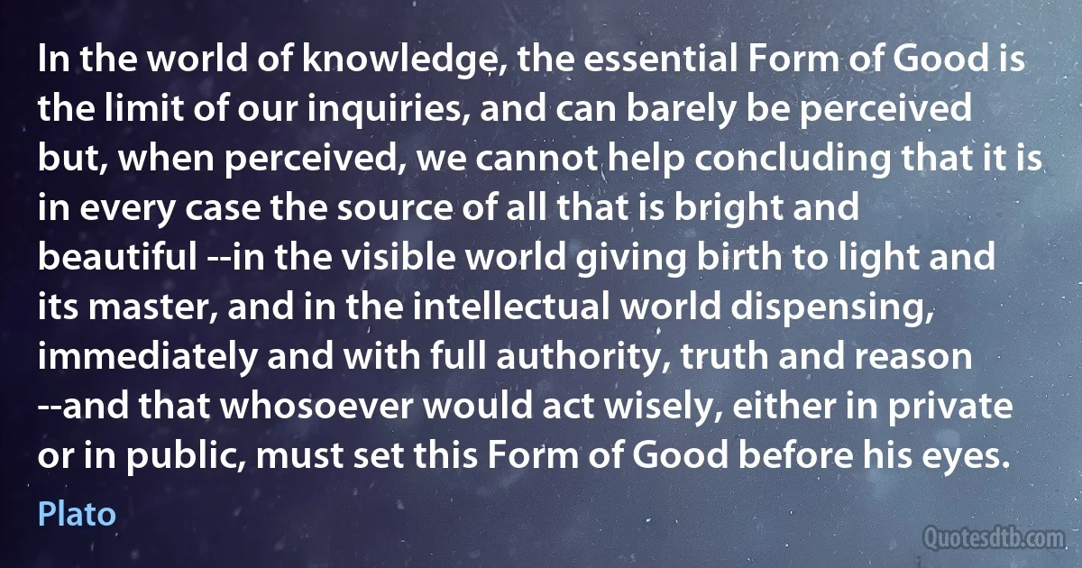 In the world of knowledge, the essential Form of Good is the limit of our inquiries, and can barely be perceived but, when perceived, we cannot help concluding that it is in every case the source of all that is bright and beautiful --in the visible world giving birth to light and its master, and in the intellectual world dispensing, immediately and with full authority, truth and reason --and that whosoever would act wisely, either in private or in public, must set this Form of Good before his eyes. (Plato)