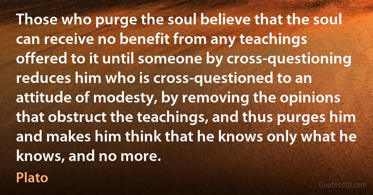 Those who purge the soul believe that the soul can receive no benefit from any teachings offered to it until someone by cross-questioning reduces him who is cross-questioned to an attitude of modesty, by removing the opinions that obstruct the teachings, and thus purges him and makes him think that he knows only what he knows, and no more. (Plato)