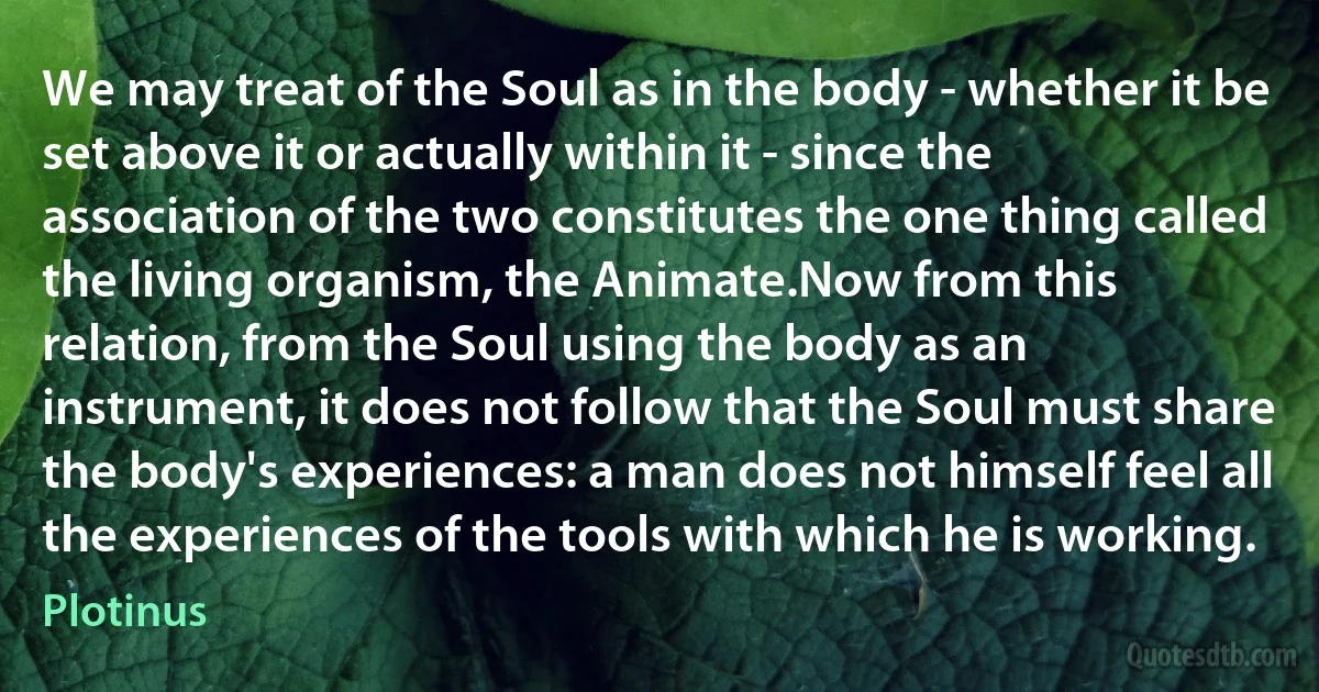 We may treat of the Soul as in the body - whether it be set above it or actually within it - since the association of the two constitutes the one thing called the living organism, the Animate.Now from this relation, from the Soul using the body as an instrument, it does not follow that the Soul must share the body's experiences: a man does not himself feel all the experiences of the tools with which he is working. (Plotinus)