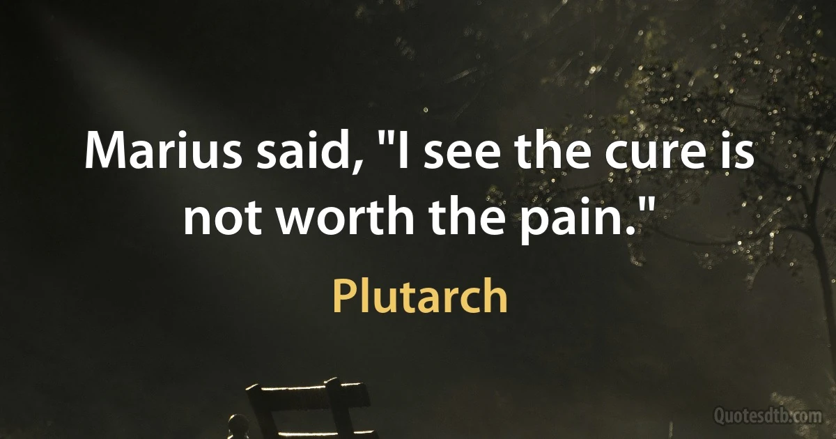 Marius said, "I see the cure is not worth the pain." (Plutarch)