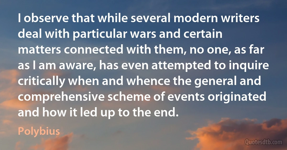 I observe that while several modern writers deal with particular wars and certain matters connected with them, no one, as far as I am aware, has even attempted to inquire critically when and whence the general and comprehensive scheme of events originated and how it led up to the end. (Polybius)