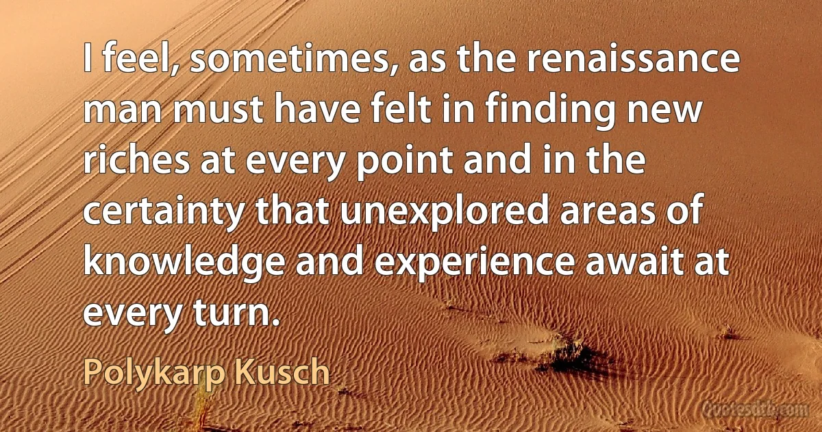 I feel, sometimes, as the renaissance man must have felt in finding new riches at every point and in the certainty that unexplored areas of knowledge and experience await at every turn. (Polykarp Kusch)