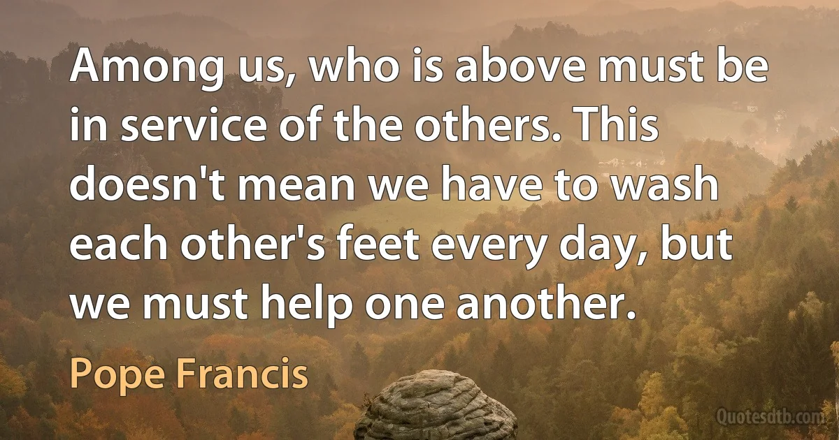 Among us, who is above must be in service of the others. This doesn't mean we have to wash each other's feet every day, but we must help one another. (Pope Francis)