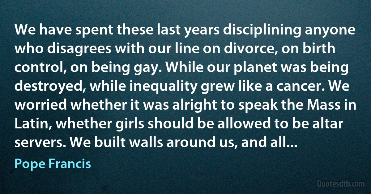 We have spent these last years disciplining anyone who disagrees with our line on divorce, on birth control, on being gay. While our planet was being destroyed, while inequality grew like a cancer. We worried whether it was alright to speak the Mass in Latin, whether girls should be allowed to be altar servers. We built walls around us, and all... (Pope Francis)