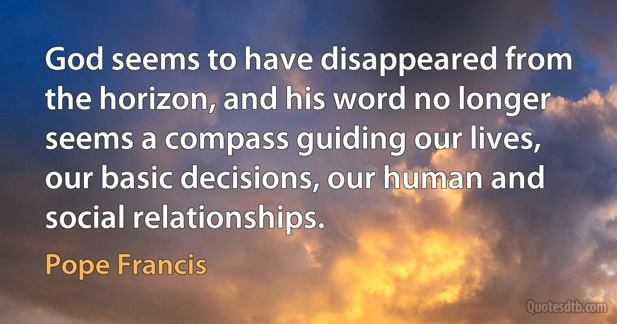 God seems to have disappeared from the horizon, and his word no longer seems a compass guiding our lives, our basic decisions, our human and social relationships. (Pope Francis)