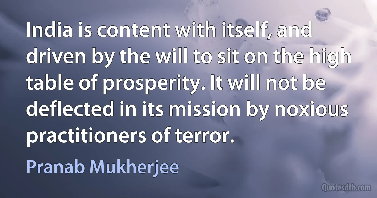 India is content with itself, and driven by the will to sit on the high table of prosperity. It will not be deflected in its mission by noxious practitioners of terror. (Pranab Mukherjee)