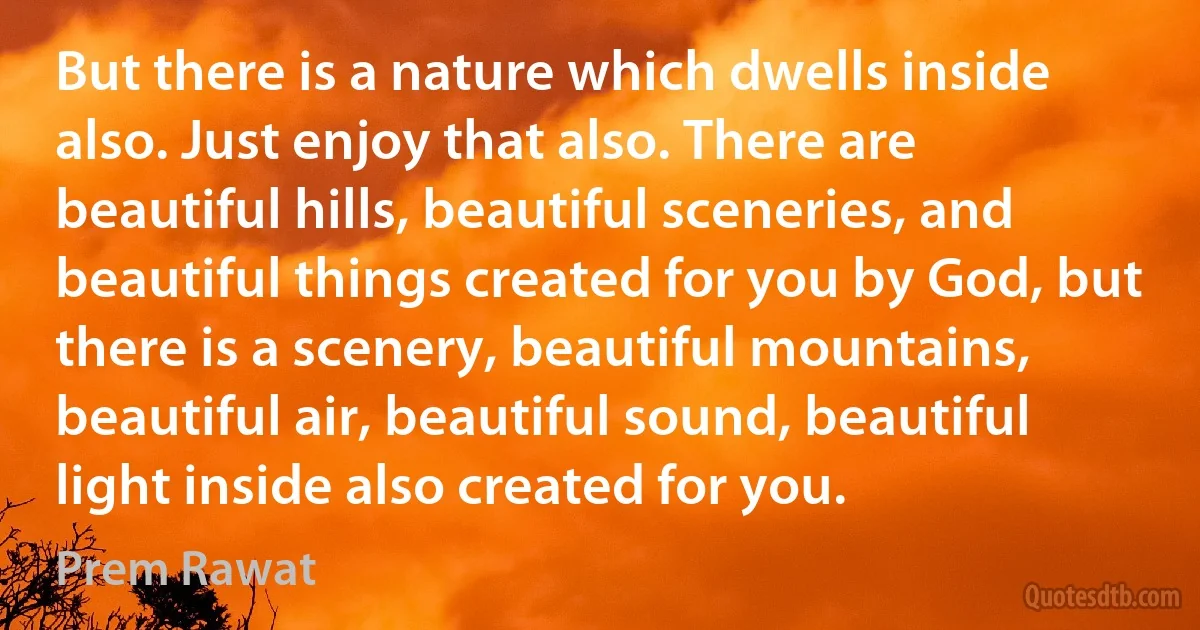 But there is a nature which dwells inside also. Just enjoy that also. There are beautiful hills, beautiful sceneries, and beautiful things created for you by God, but there is a scenery, beautiful mountains, beautiful air, beautiful sound, beautiful light inside also created for you. (Prem Rawat)