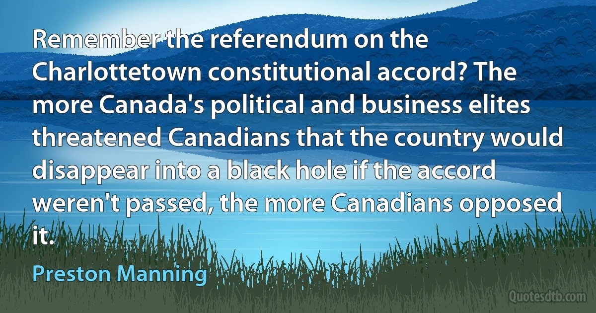 Remember the referendum on the Charlottetown constitutional accord? The more Canada's political and business elites threatened Canadians that the country would disappear into a black hole if the accord weren't passed, the more Canadians opposed it. (Preston Manning)