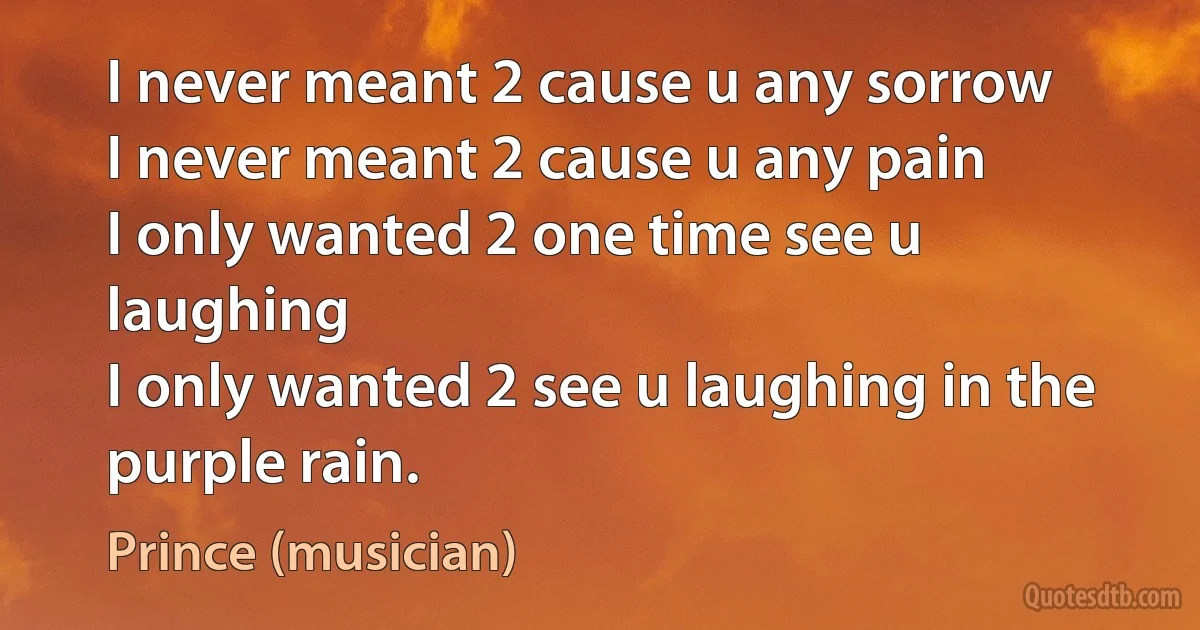 I never meant 2 cause u any sorrow
I never meant 2 cause u any pain
I only wanted 2 one time see u laughing
I only wanted 2 see u laughing in the purple rain. (Prince (musician))