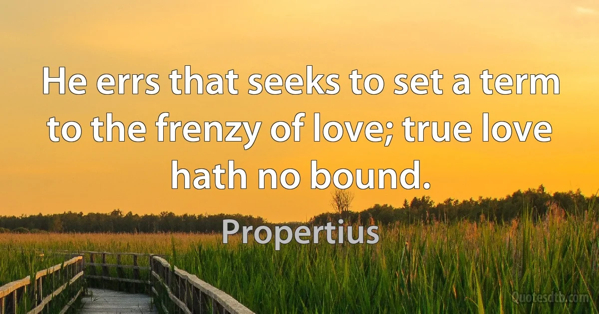 He errs that seeks to set a term to the frenzy of love; true love hath no bound. (Propertius)