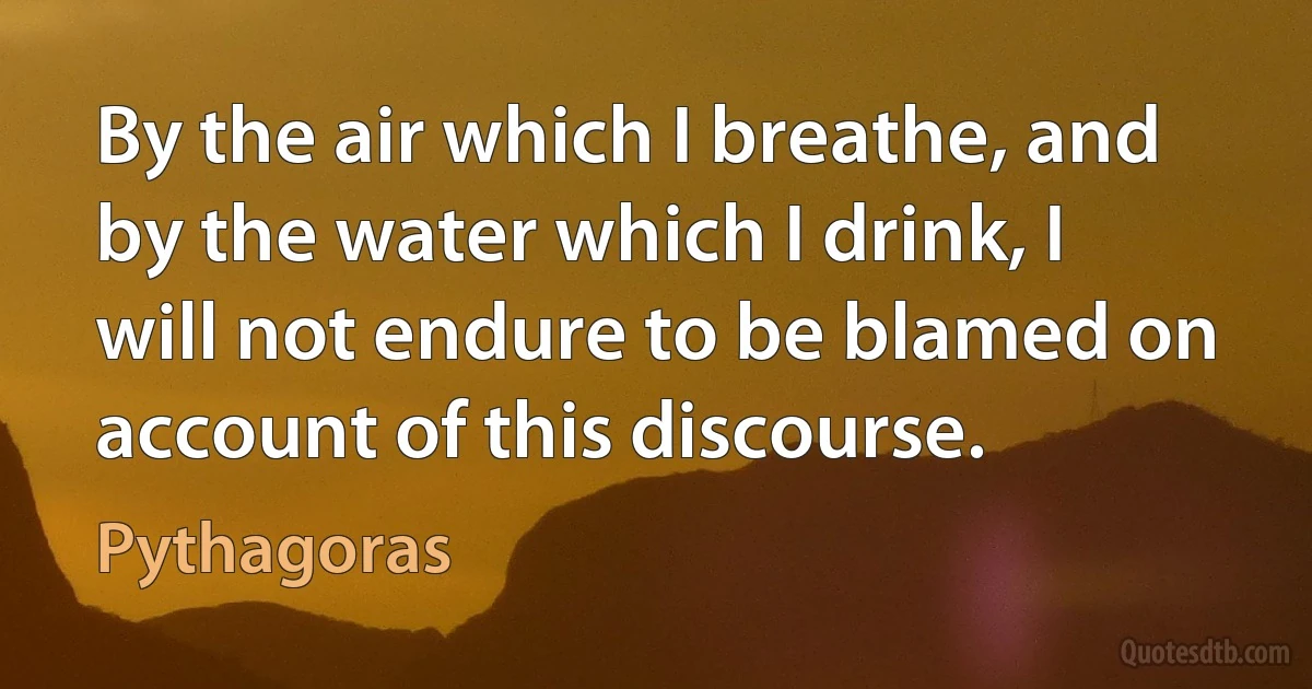 By the air which I breathe, and by the water which I drink, I will not endure to be blamed on account of this discourse. (Pythagoras)