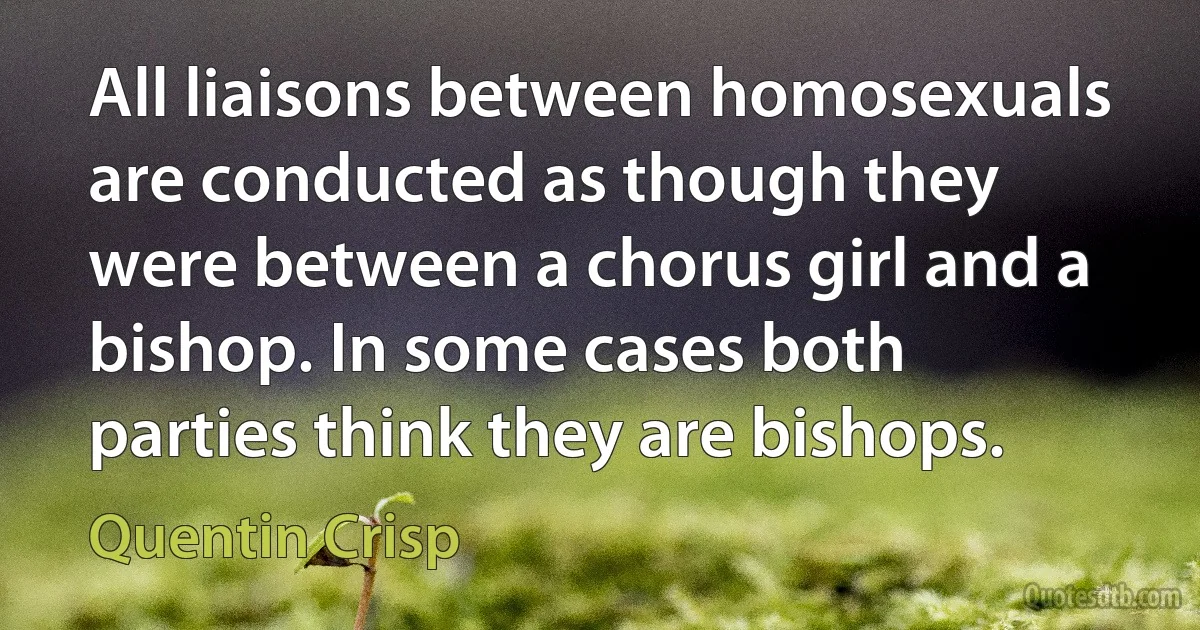 All liaisons between homosexuals are conducted as though they were between a chorus girl and a bishop. In some cases both parties think they are bishops. (Quentin Crisp)