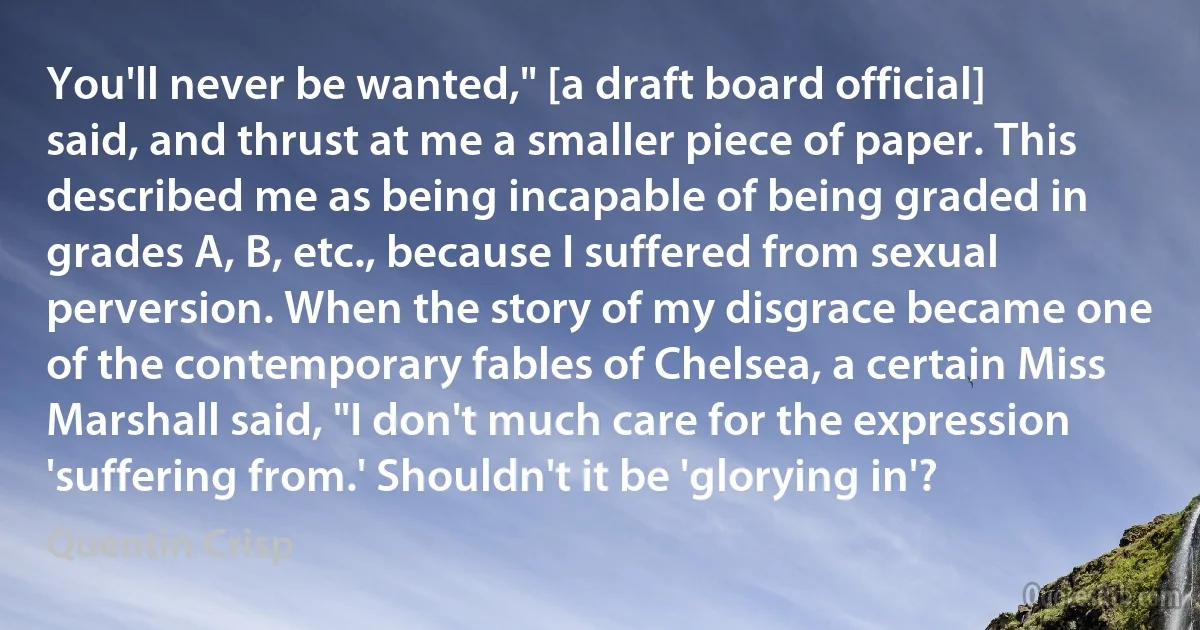 You'll never be wanted," [a draft board official] said, and thrust at me a smaller piece of paper. This described me as being incapable of being graded in grades A, B, etc., because I suffered from sexual perversion. When the story of my disgrace became one of the contemporary fables of Chelsea, a certain Miss Marshall said, "I don't much care for the expression 'suffering from.' Shouldn't it be 'glorying in'? (Quentin Crisp)