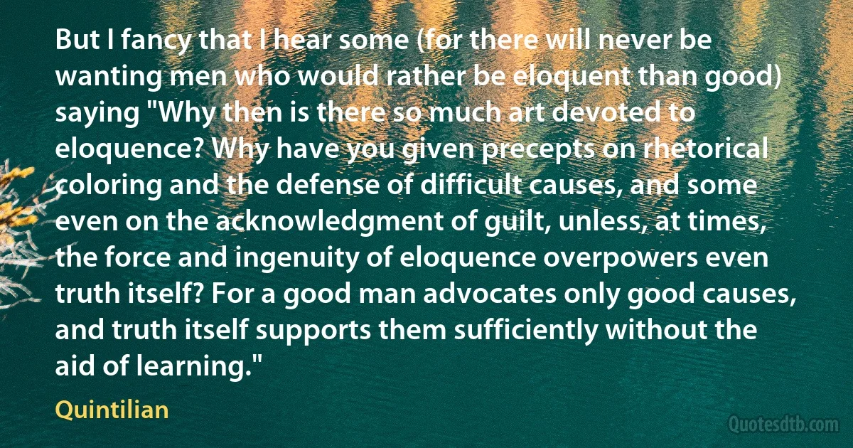 But I fancy that I hear some (for there will never be wanting men who would rather be eloquent than good) saying "Why then is there so much art devoted to eloquence? Why have you given precepts on rhetorical coloring and the defense of difficult causes, and some even on the acknowledgment of guilt, unless, at times, the force and ingenuity of eloquence overpowers even truth itself? For a good man advocates only good causes, and truth itself supports them sufficiently without the aid of learning." (Quintilian)