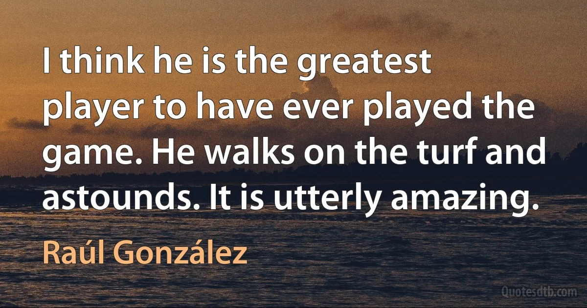 I think he is the greatest player to have ever played the game. He walks on the turf and astounds. It is utterly amazing. (Raúl González)