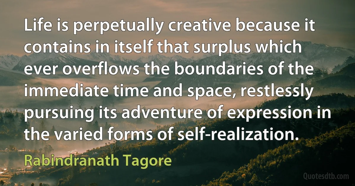 Life is perpetually creative because it contains in itself that surplus which ever overflows the boundaries of the immediate time and space, restlessly pursuing its adventure of expression in the varied forms of self-realization. (Rabindranath Tagore)