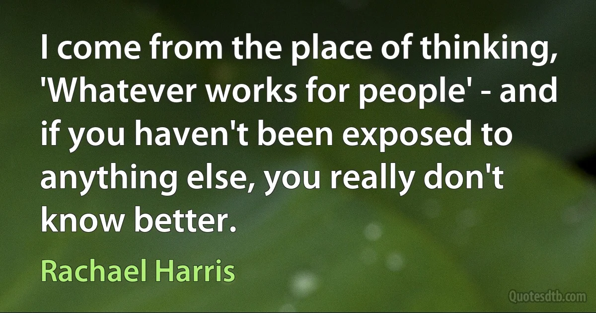 I come from the place of thinking, 'Whatever works for people' - and if you haven't been exposed to anything else, you really don't know better. (Rachael Harris)