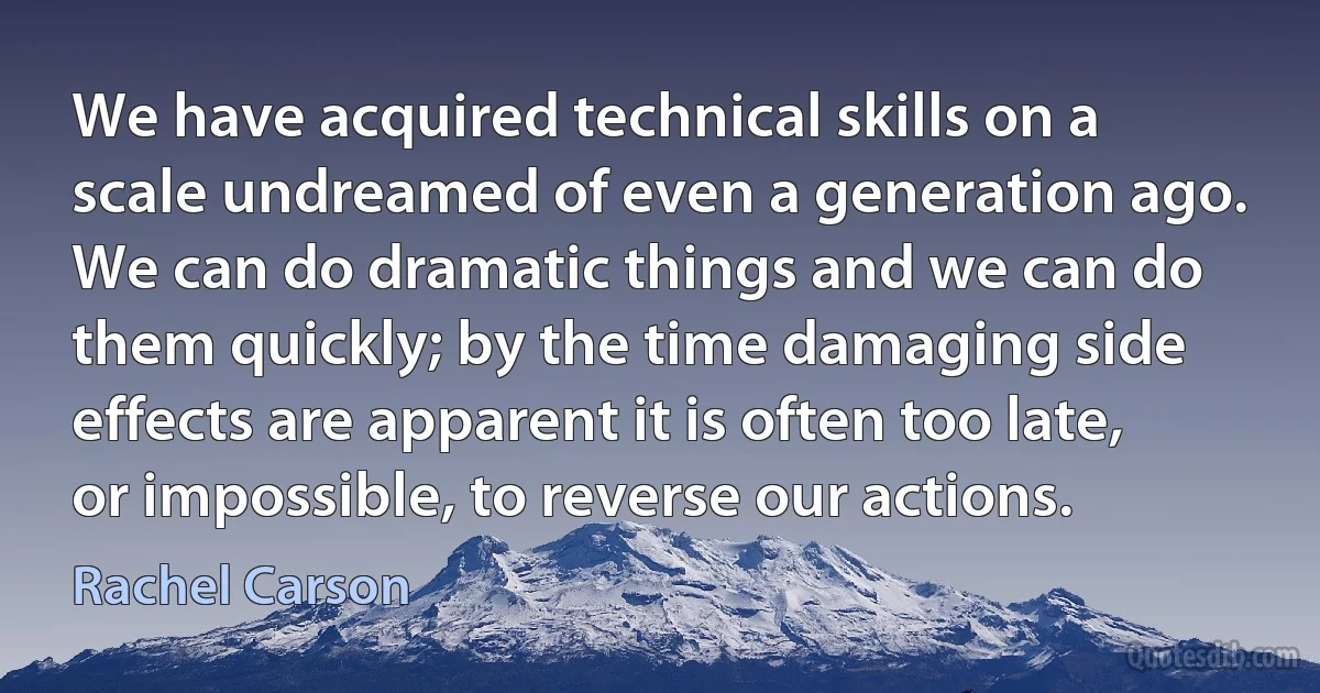 We have acquired technical skills on a scale undreamed of even a generation ago. We can do dramatic things and we can do them quickly; by the time damaging side effects are apparent it is often too late, or impossible, to reverse our actions. (Rachel Carson)