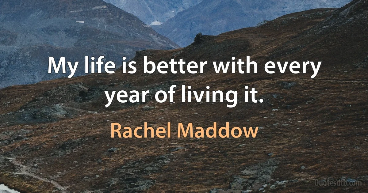 My life is better with every year of living it. (Rachel Maddow)