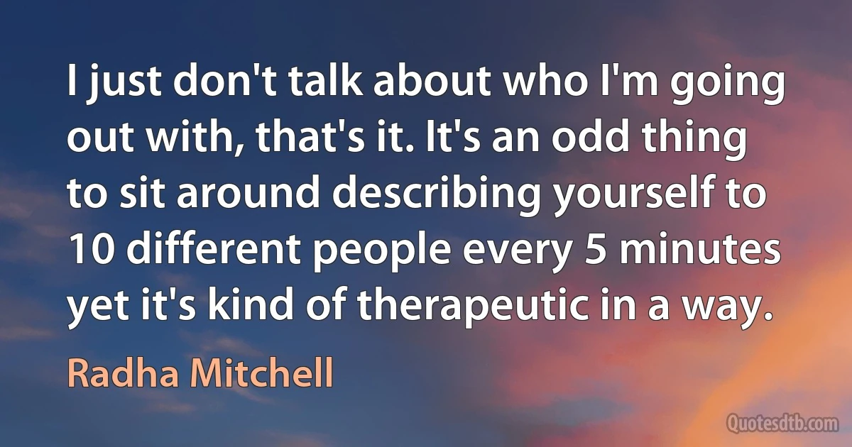 I just don't talk about who I'm going out with, that's it. It's an odd thing to sit around describing yourself to 10 different people every 5 minutes yet it's kind of therapeutic in a way. (Radha Mitchell)