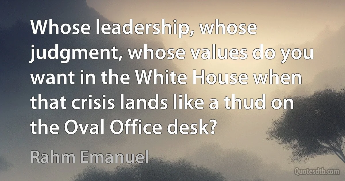 Whose leadership, whose judgment, whose values do you want in the White House when that crisis lands like a thud on the Oval Office desk? (Rahm Emanuel)