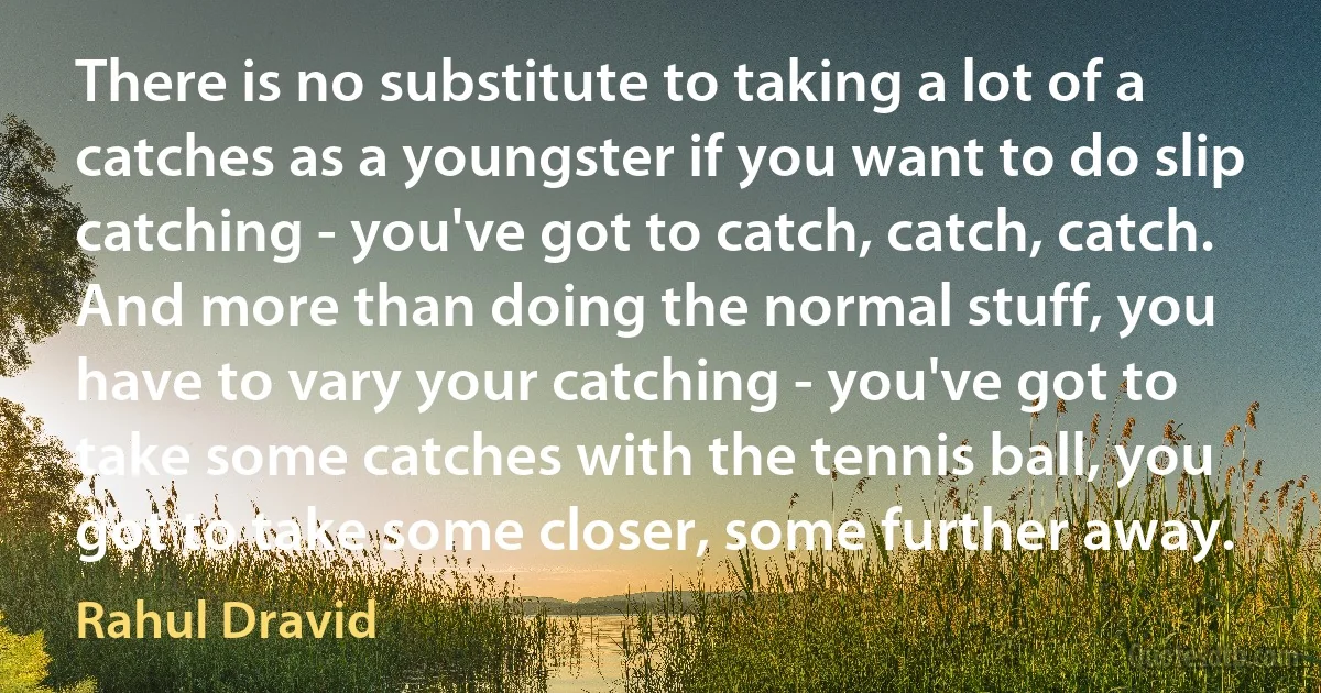 There is no substitute to taking a lot of a catches as a youngster if you want to do slip catching - you've got to catch, catch, catch. And more than doing the normal stuff, you have to vary your catching - you've got to take some catches with the tennis ball, you got to take some closer, some further away. (Rahul Dravid)