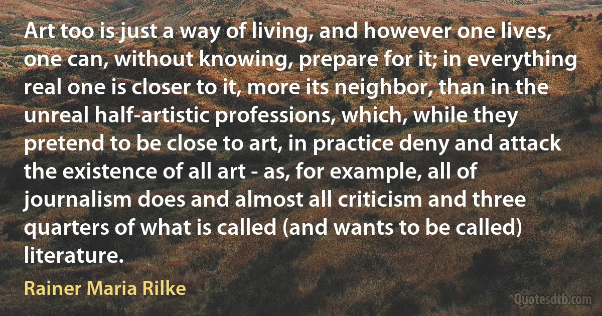 Art too is just a way of living, and however one lives, one can, without knowing, prepare for it; in everything real one is closer to it, more its neighbor, than in the unreal half-artistic professions, which, while they pretend to be close to art, in practice deny and attack the existence of all art - as, for example, all of journalism does and almost all criticism and three quarters of what is called (and wants to be called) literature. (Rainer Maria Rilke)