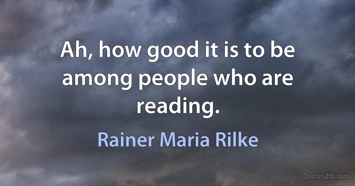 Ah, how good it is to be among people who are reading. (Rainer Maria Rilke)