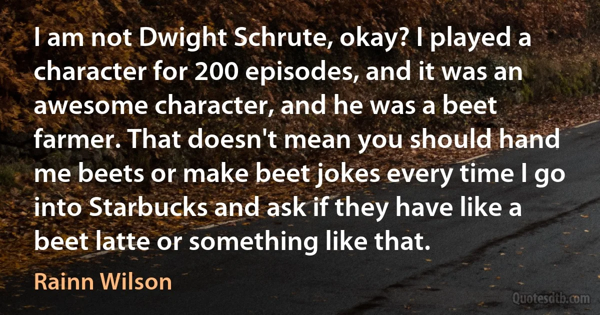 I am not Dwight Schrute, okay? I played a character for 200 episodes, and it was an awesome character, and he was a beet farmer. That doesn't mean you should hand me beets or make beet jokes every time I go into Starbucks and ask if they have like a beet latte or something like that. (Rainn Wilson)