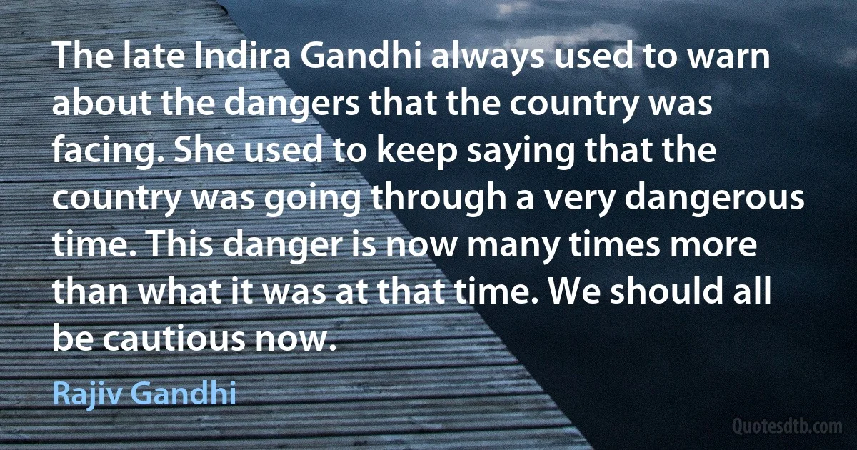 The late Indira Gandhi always used to warn about the dangers that the country was facing. She used to keep saying that the country was going through a very dangerous time. This danger is now many times more than what it was at that time. We should all be cautious now. (Rajiv Gandhi)