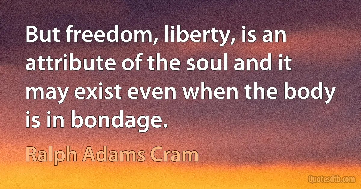 But freedom, liberty, is an attribute of the soul and it may exist even when the body is in bondage. (Ralph Adams Cram)