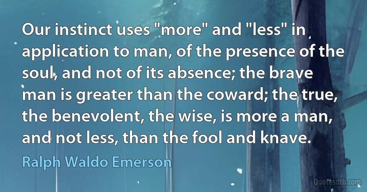 Our instinct uses "more" and "less" in application to man, of the presence of the soul, and not of its absence; the brave man is greater than the coward; the true, the benevolent, the wise, is more a man, and not less, than the fool and knave. (Ralph Waldo Emerson)