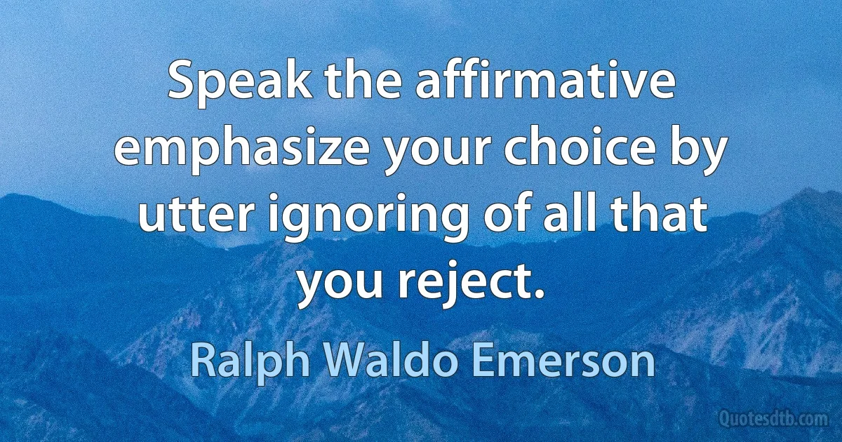 Speak the affirmative emphasize your choice by utter ignoring of all that you reject. (Ralph Waldo Emerson)