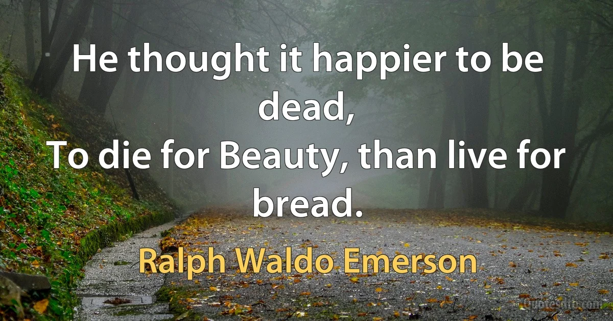 He thought it happier to be dead,
To die for Beauty, than live for bread. (Ralph Waldo Emerson)