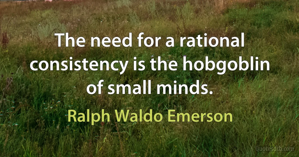 The need for a rational consistency is the hobgoblin of small minds. (Ralph Waldo Emerson)