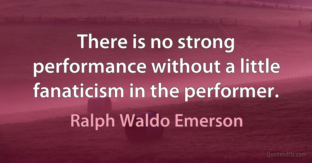 There is no strong performance without a little fanaticism in the performer. (Ralph Waldo Emerson)