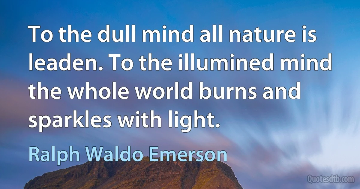 To the dull mind all nature is leaden. To the illumined mind the whole world burns and sparkles with light. (Ralph Waldo Emerson)