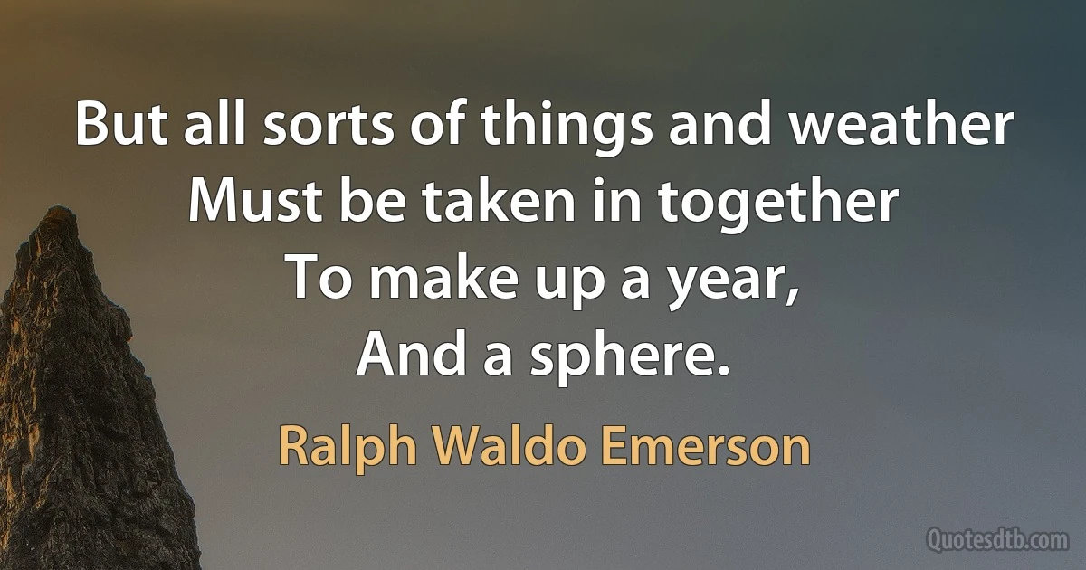 But all sorts of things and weather
Must be taken in together
To make up a year,
And a sphere. (Ralph Waldo Emerson)