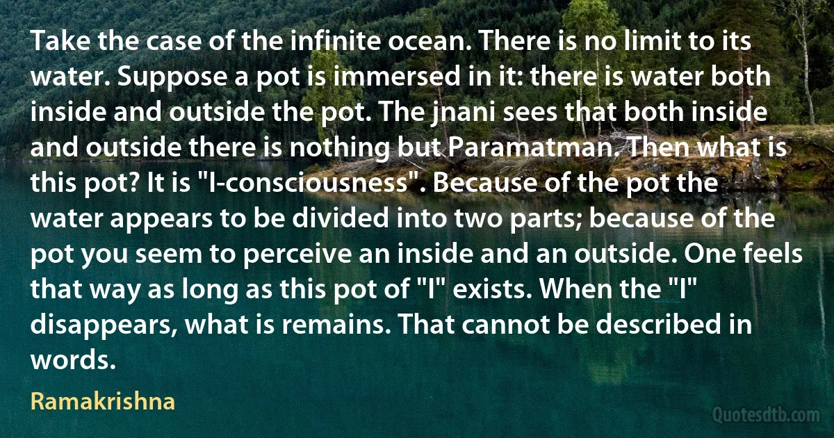 Take the case of the infinite ocean. There is no limit to its water. Suppose a pot is immersed in it: there is water both inside and outside the pot. The jnani sees that both inside and outside there is nothing but Paramatman. Then what is this pot? It is "I-consciousness". Because of the pot the water appears to be divided into two parts; because of the pot you seem to perceive an inside and an outside. One feels that way as long as this pot of "I" exists. When the "I" disappears, what is remains. That cannot be described in words. (Ramakrishna)