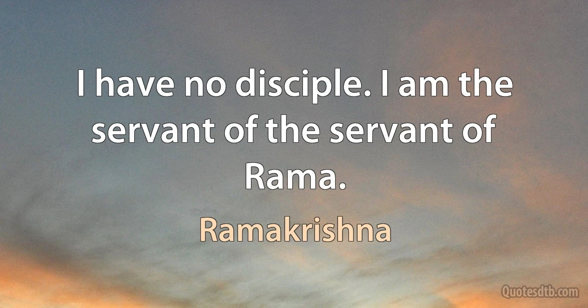 I have no disciple. I am the servant of the servant of Rama. (Ramakrishna)