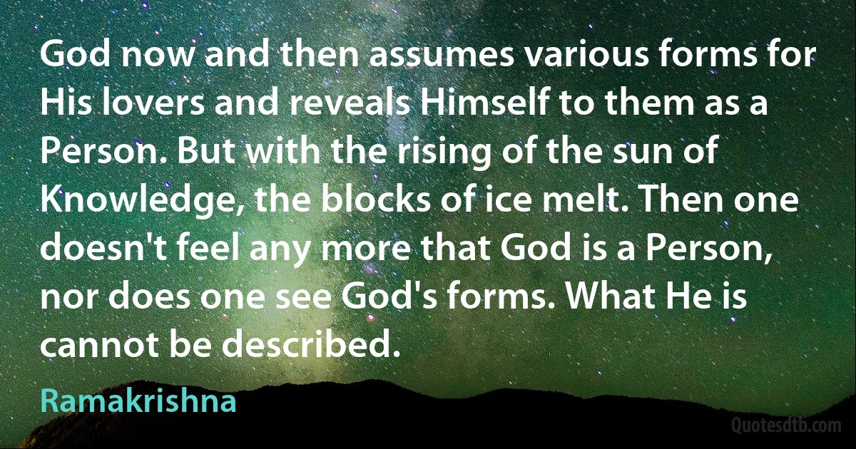 God now and then assumes various forms for His lovers and reveals Himself to them as a Person. But with the rising of the sun of Knowledge, the blocks of ice melt. Then one doesn't feel any more that God is a Person, nor does one see God's forms. What He is cannot be described. (Ramakrishna)