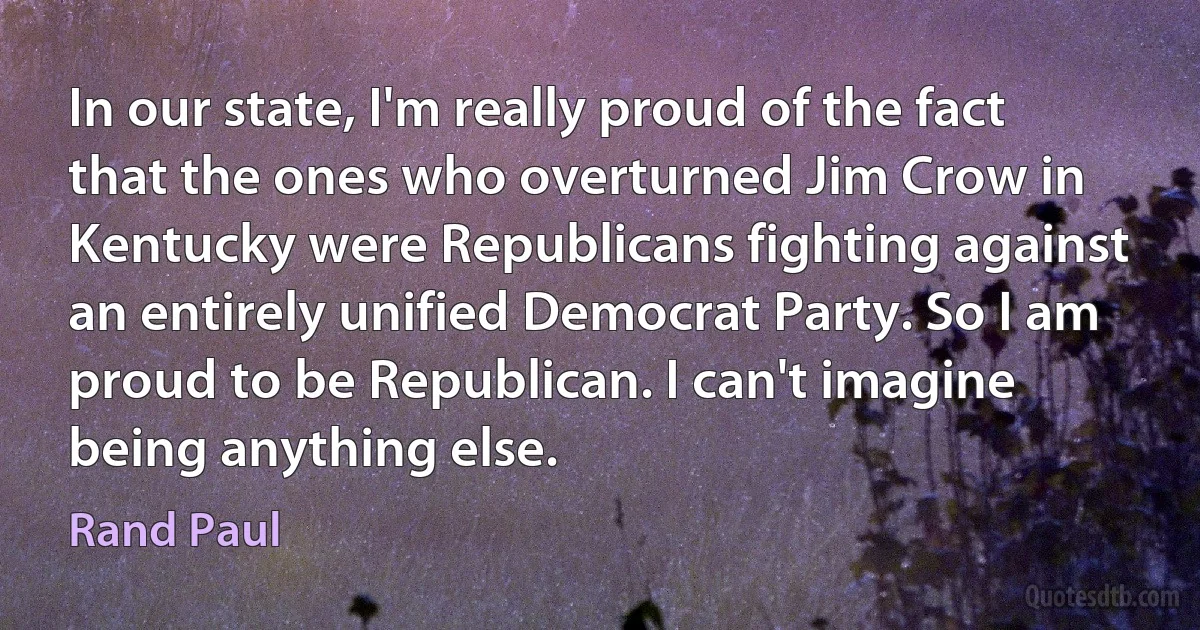 In our state, I'm really proud of the fact that the ones who overturned Jim Crow in Kentucky were Republicans fighting against an entirely unified Democrat Party. So I am proud to be Republican. I can't imagine being anything else. (Rand Paul)